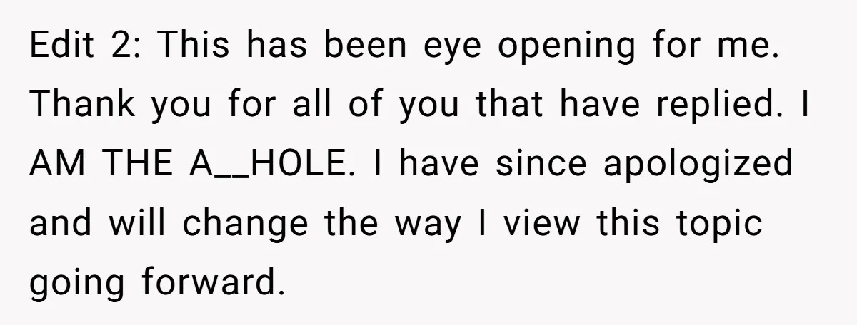 Edit 2: This has been eye opening for me. Thank you for all of you that have replied. I AM THE A__HOLE. I have since apologized and will change the...