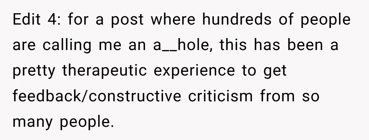 Edit 4: for a post where hundreds of people are calling me an a__hole, this has been a pretty therapeutic experience to get feedback/constructive criticism from so many people.