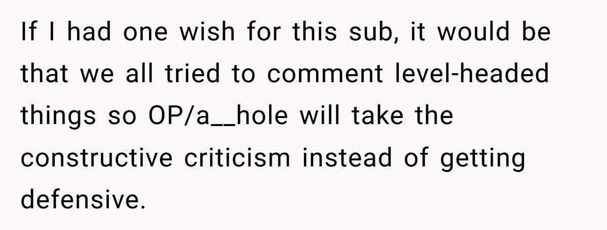 If I had one wish for this sub, it would be that we all tried to comment level-headed things so OP/a__hole will take the constructive criticism instead of getting defensive.