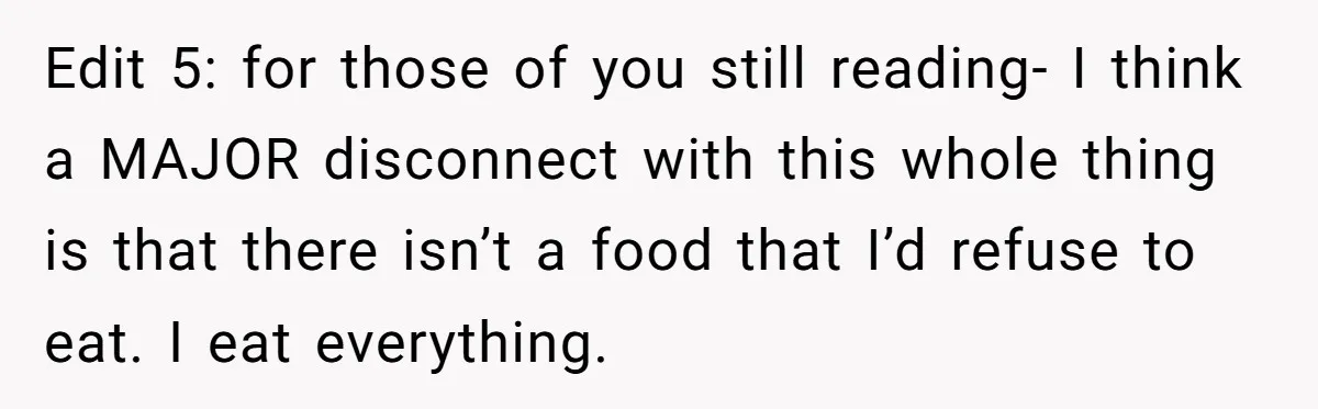 Edit 5: for those of you still reading- I think a MAJOR disconnect with this whole thing is that there isn’t a food that I’d refuse to eat. I eat...