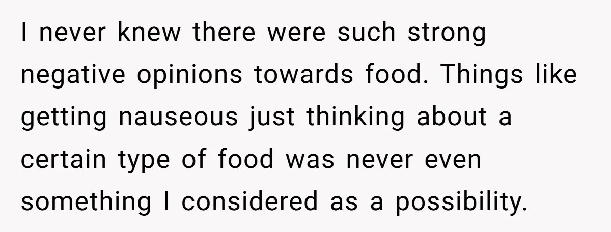 I never knew there were such strong negative opinions towards food. Things like getting nauseous just thinking about a certain type of food was never even something I considered as...