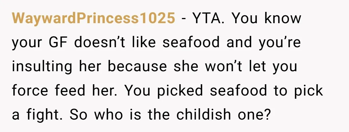 WaywardPrincess1025 − YTA. You know your GF doesn’t like seafood and you’re insulting her because she won’t let you force feed her. You picked seafood to pick a fight. So...