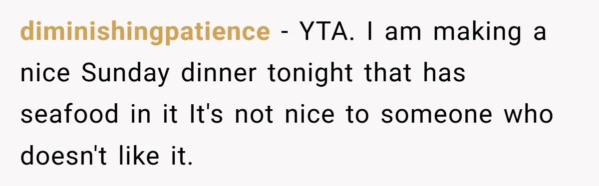 diminishingpatience − YTA. I am making a nice Sunday dinner tonight that has seafood in it It's not nice to someone who doesn't like it.
