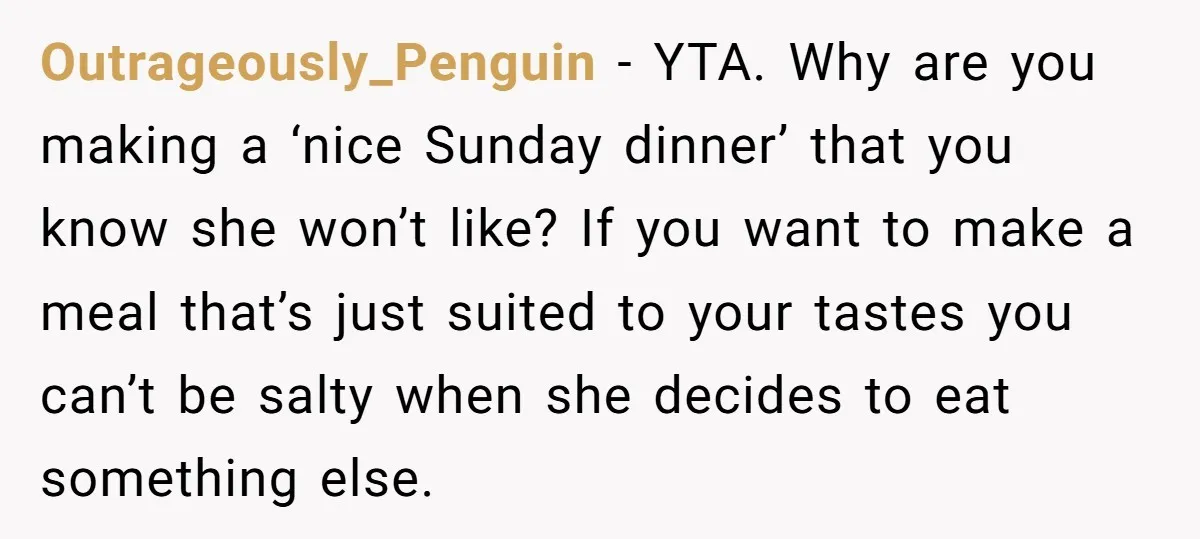 Outrageously_Penguin − YTA. Why are you making a ‘nice Sunday dinner’ that you know she won’t like? If you want to make a meal that’s just suited to your tastes...