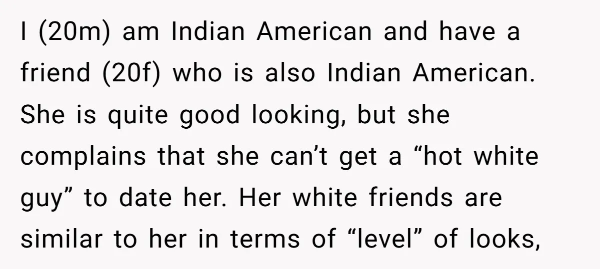 I (20m) am Indian American and have a friend (20f) who is also Indian American. She is quite good looking, but she complains that she can’t get a “hot white...