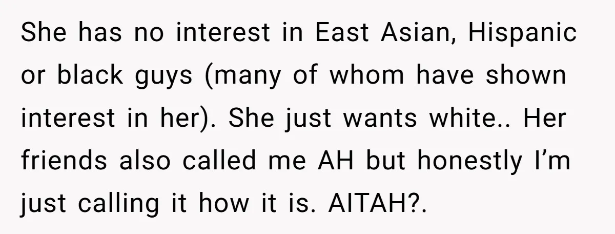 She has no interest in East Asian, Hispanic or black guys (many of whom have shown interest in her). She just wants white.. Her friends also called me AH but...