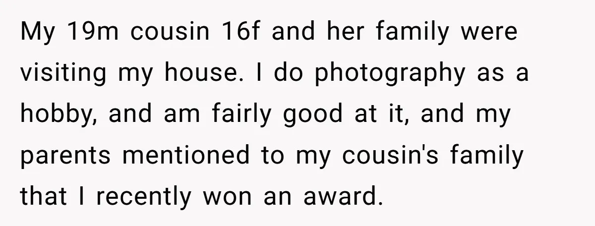 My 19m cousin 16f and her family were visiting my house. I do photography as a hobby, and am fairly good at it, and my parents mentioned to my cousin's...