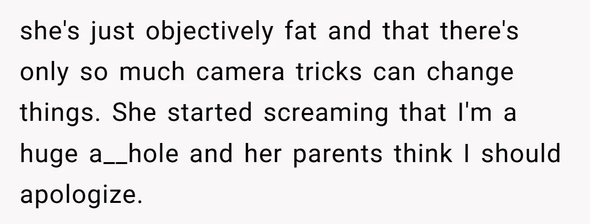 she's just objectively fat and that there's only so much camera tricks can change things. She started screaming that I'm a huge a__hole and her parents think I should apologize.
