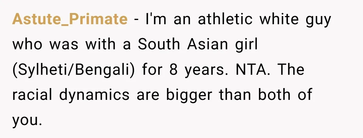 Astute_Primate − I'm an athletic white guy who was with a South Asian girl (Sylheti/Bengali) for 8 years. NTA. The racial dynamics are bigger than both of you.