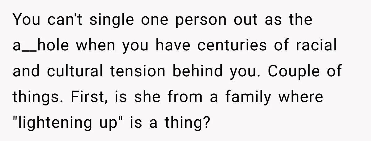 You can't single one person out as the a__hole when you have centuries of racial and cultural tension behind you. Couple of things. First, is she from a family where...