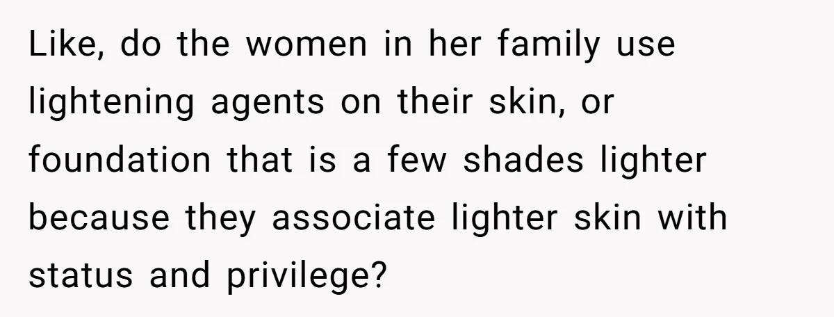 Like, do the women in her family use lightening agents on their skin, or foundation that is a few shades lighter because they associate lighter skin with status and privilege?