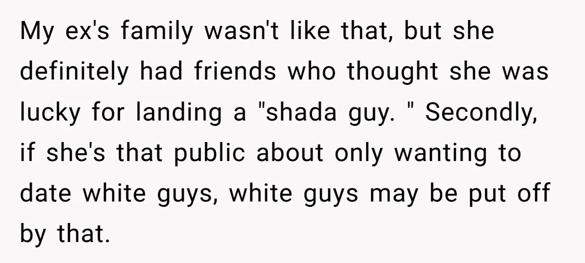 My ex's family wasn't like that, but she definitely had friends who thought she was lucky for landing a "shada guy. " Secondly, if she's that public about only wanting...
