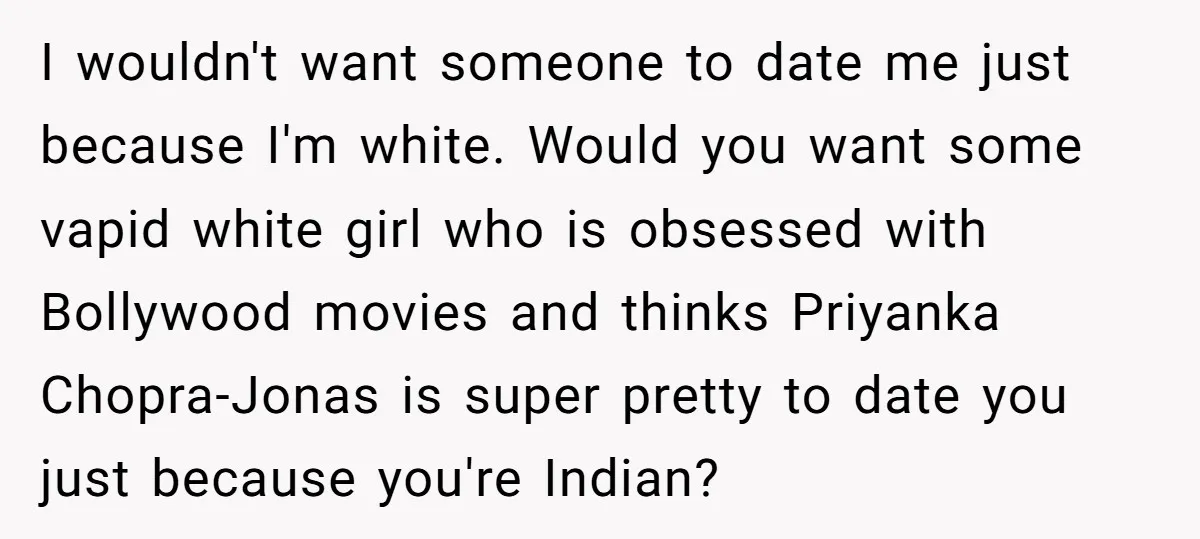 I wouldn't want someone to date me just because I'm white. Would you want some vapid white girl who is obsessed with Bollywood movies and thinks Priyanka Chopra-Jonas is super...