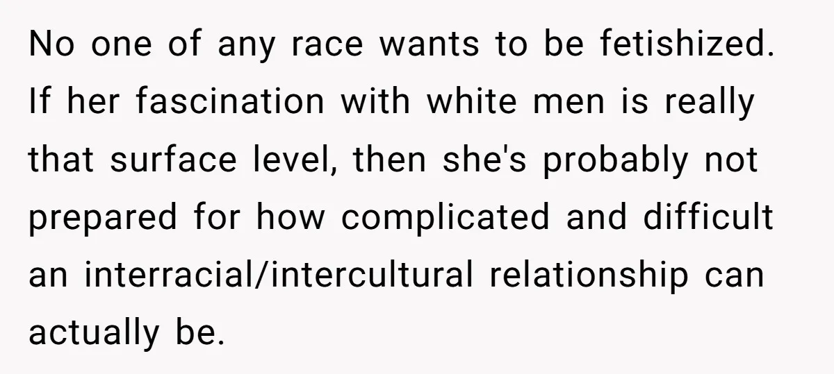 No one of any race wants to be fetishized. If her fascination with white men is really that surface level, then she's probably not prepared for how complicated and difficult...
