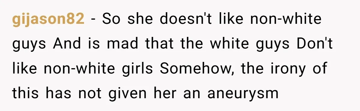 gijason82 − So she doesn't like non-white guys And is mad that the white guys Don't like non-white girls Somehow, the irony of this has not given her an aneurysm