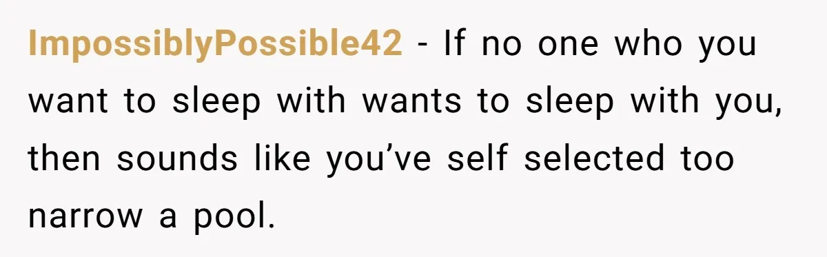 ImpossiblyPossible42 − If no one who you want to sleep with wants to sleep with you, then sounds like you’ve self selected too narrow a pool.