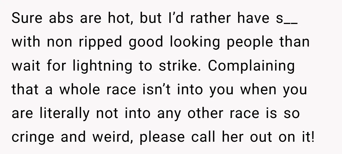 Sure abs are hot, but I’d rather have s__ with non ripped good looking people than wait for lightning to strike. Complaining that a whole race isn’t into you when...