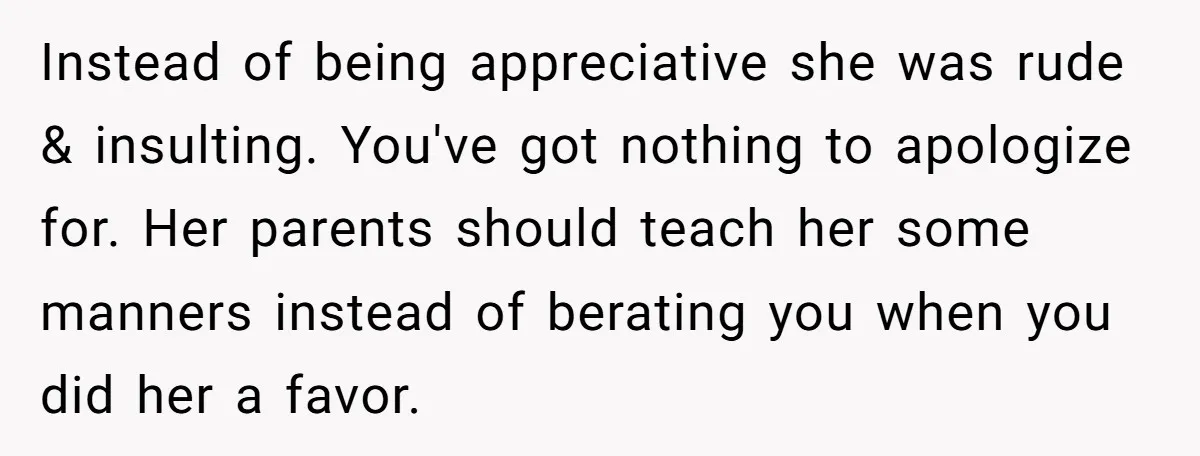 Instead of being appreciative she was rude & insulting. You've got nothing to apologize for. Her parents should teach her some manners instead of berating you when you did her...