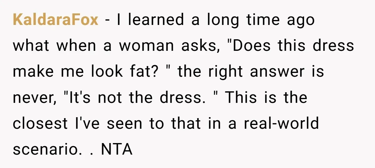KaldaraFox − I learned a long time ago what when a woman asks, "Does this dress make me look fat? " the right answer is never, "It's not the dress....