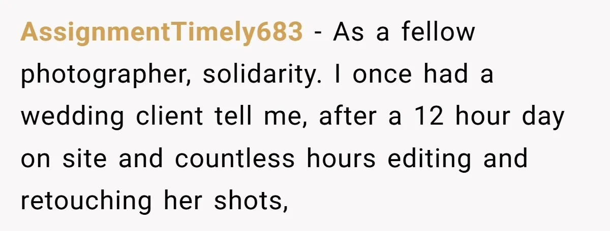 AssignmentTimely683 − As a fellow photographer, solidarity. I once had a wedding client tell me, after a 12 hour day on site and countless hours editing and retouching her shots,