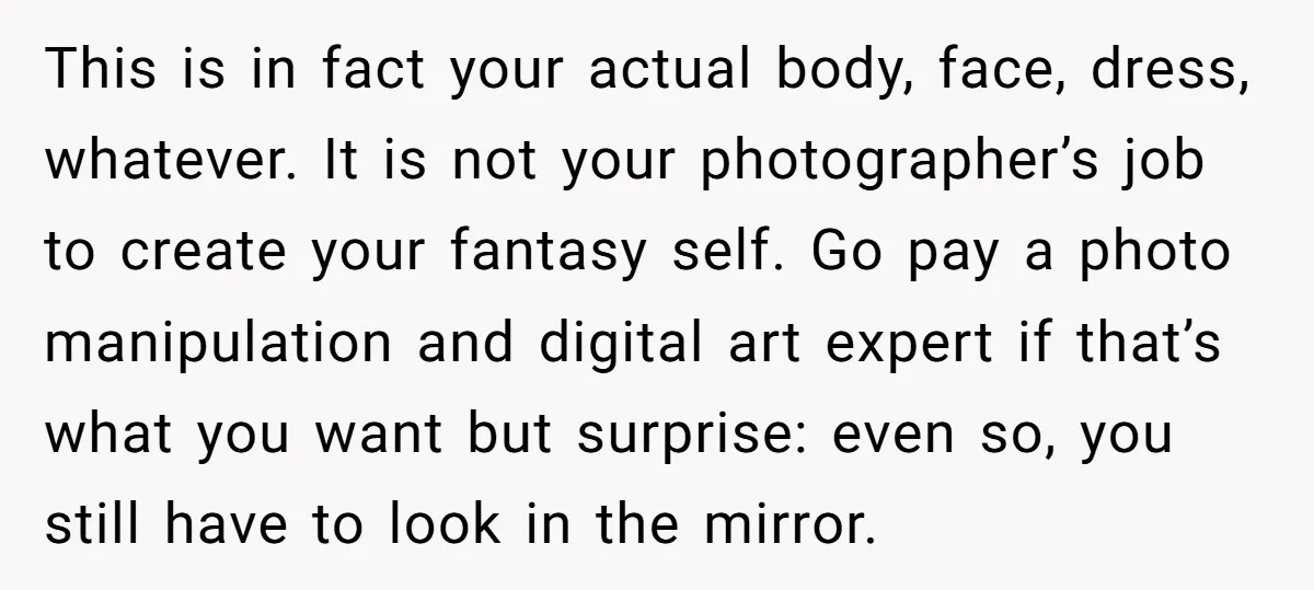 This is in fact your actual body, face, dress, whatever. It is not your photographer’s job to create your fantasy self. Go pay a photo manipulation and digital art expert...