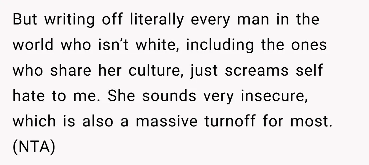 But writing off literally every man in the world who isn’t white, including the ones who share her culture, just screams self hate to me. She sounds very insecure, which...