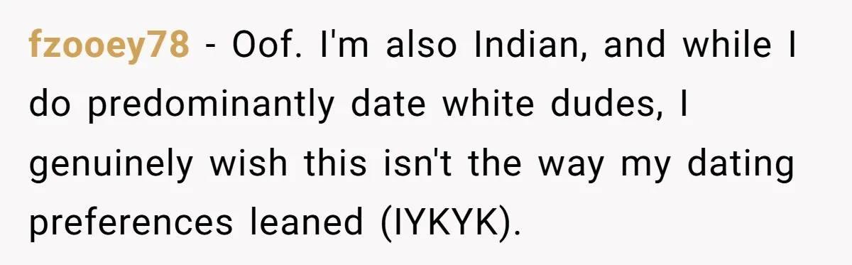 fzooey78 − Oof. I'm also Indian, and while I do predominantly date white dudes, I genuinely wish this isn't the way my dating preferences leaned (IYKYK).