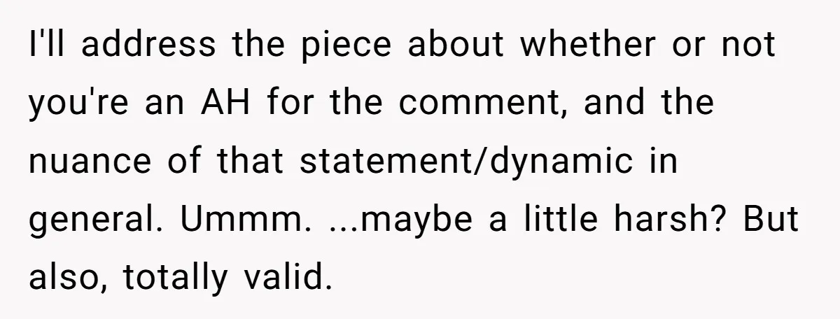 I'll address the piece about whether or not you're an AH for the comment, and the nuance of that statement/dynamic in general. Ummm. ...maybe a little harsh? But also, totally...