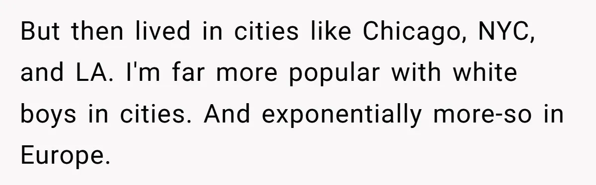 But then lived in cities like Chicago, NYC, and LA. I'm far more popular with white boys in cities. And exponentially more-so in Europe.