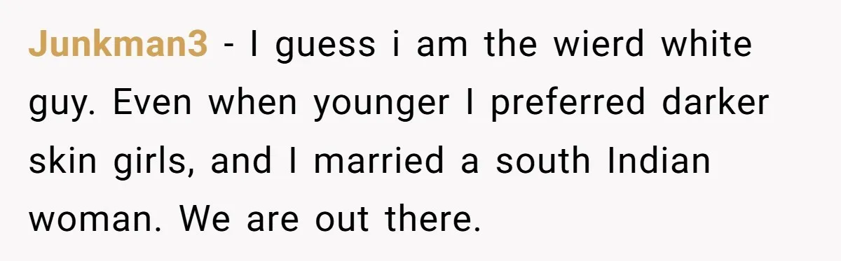 Junkman3 − I guess i am the wierd white guy. Even when younger I preferred darker skin girls, and I married a south Indian woman. We are out there.
