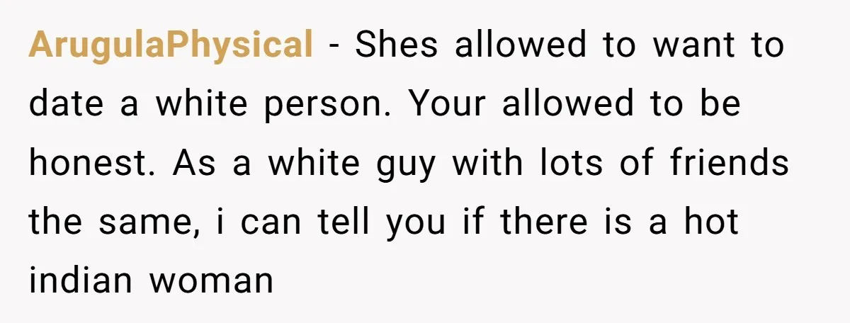 ArugulaPhysical − Shes allowed to want to date a white person. Your allowed to be honest. As a white guy with lots of friends the same, i can tell you...