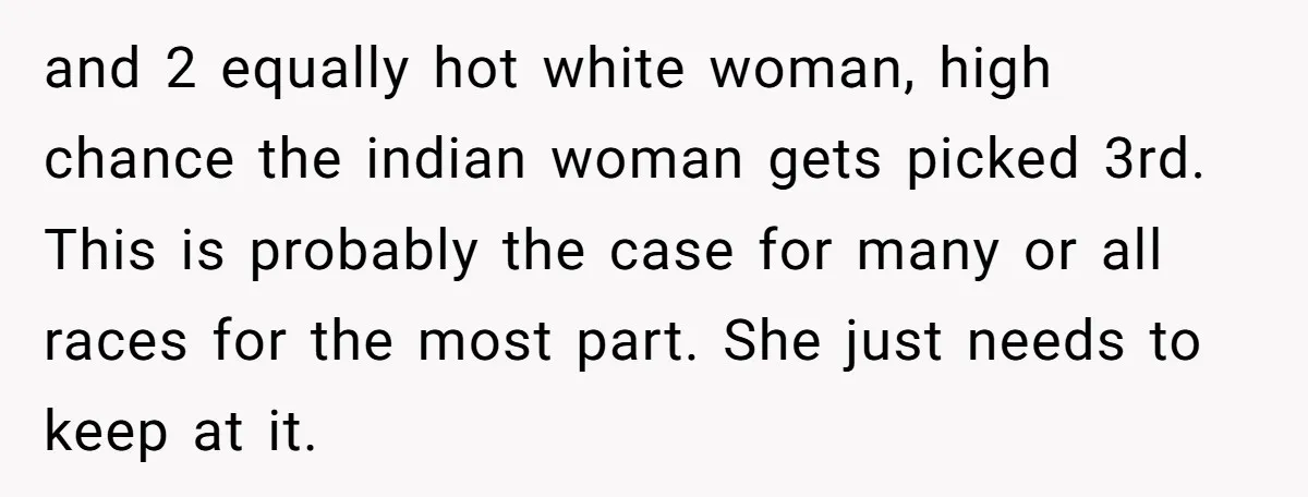 and 2 equally hot white woman, high chance the indian woman gets picked 3rd. This is probably the case for many or all races for the most part. She just...