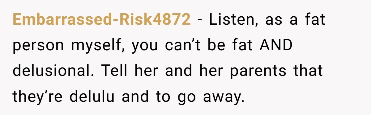Embarrassed-Risk4872 − Listen, as a fat person myself, you can’t be fat AND delusional. Tell her and her parents that they’re delulu and to go away.