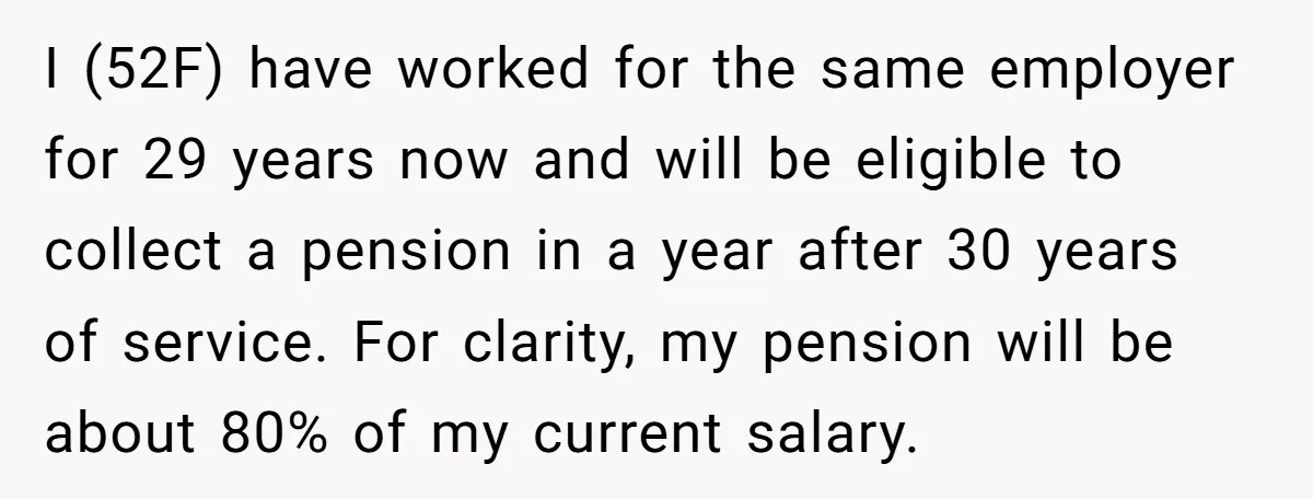 I (52F) have worked for the same employer for 29 years now and will be eligible to collect a pension in a year after 30 years of service. For clarity,...