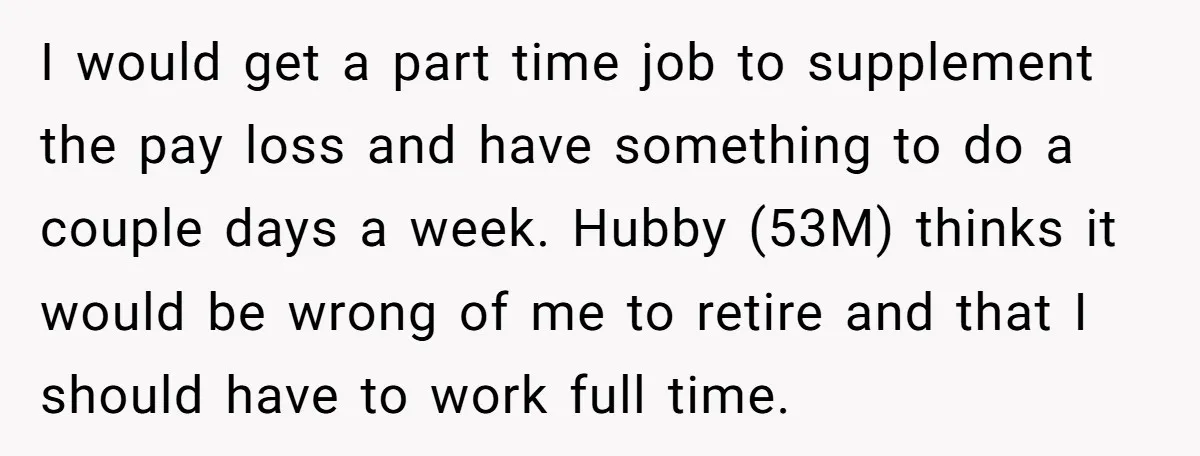 I would get a part time job to supplement the pay loss and have something to do a couple days a week. Hubby (53M) thinks it would be wrong of...