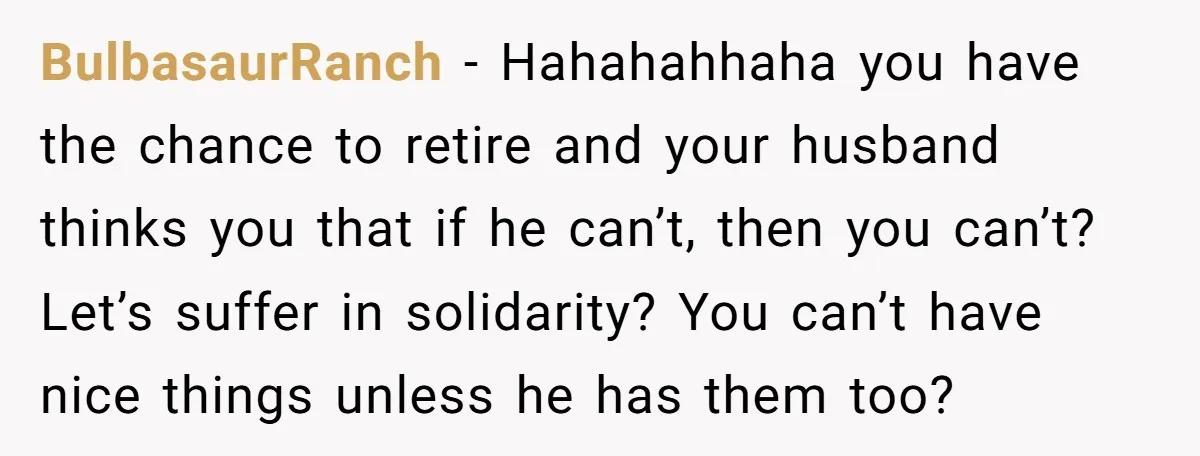 BulbasaurRanch − Hahahahhaha you have the chance to retire and your husband thinks you that if he can’t, then you can’t? Let’s suffer in solidarity? You can’t have nice things...