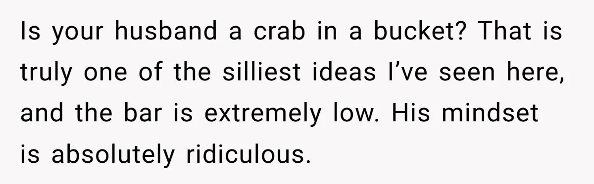 Is your husband a crab in a bucket? That is truly one of the silliest ideas I’ve seen here, and the bar is extremely low. His mindset is absolutely ridiculous.