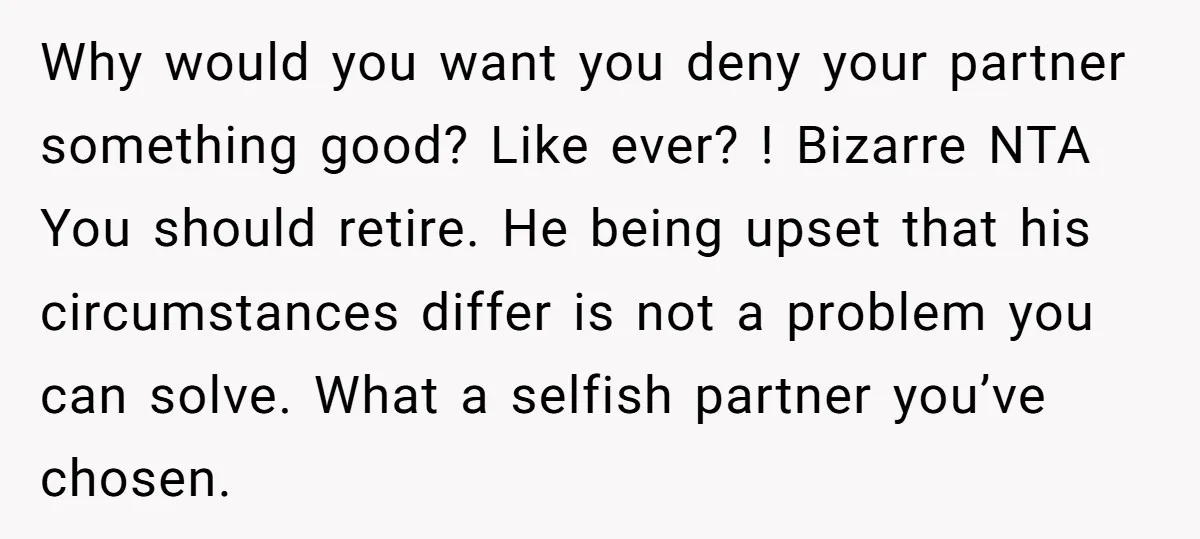 Why would you want you deny your partner something good? Like ever? ! Bizarre NTA You should retire. He being upset that his circumstances differ is not a problem you...