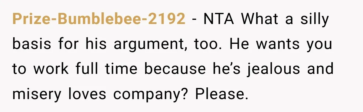 Prize-Bumblebee-2192 − NTA What a silly basis for his argument, too. He wants you to work full time because he’s jealous and misery loves company? Please.
