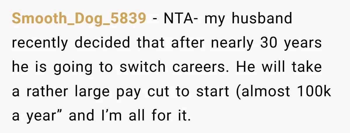 Smooth_Dog_5839 − NTA- my husband recently decided that after nearly 30 years he is going to switch careers. He will take a rather large pay cut to start (almost 100k...