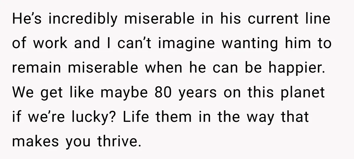 He’s incredibly miserable in his current line of work and I can’t imagine wanting him to remain miserable when he can be happier. We get like maybe 80 years on...