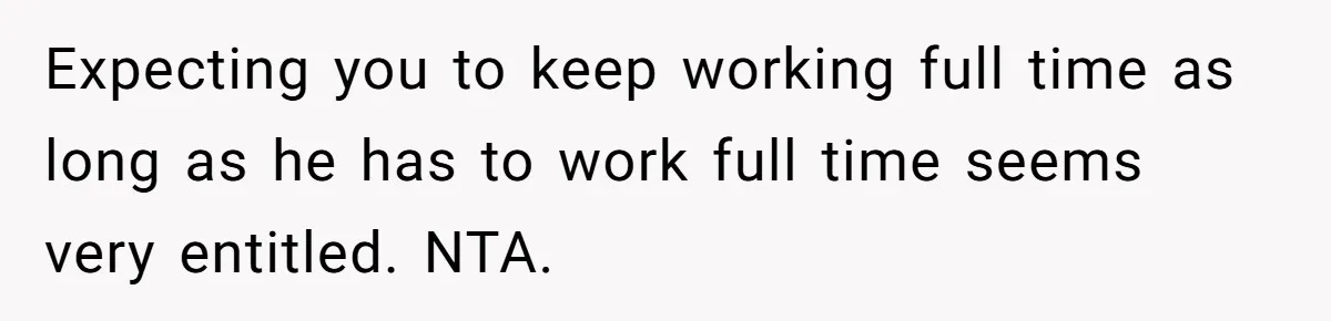 Expecting you to keep working full time as long as he has to work full time seems very entitled. NTA.