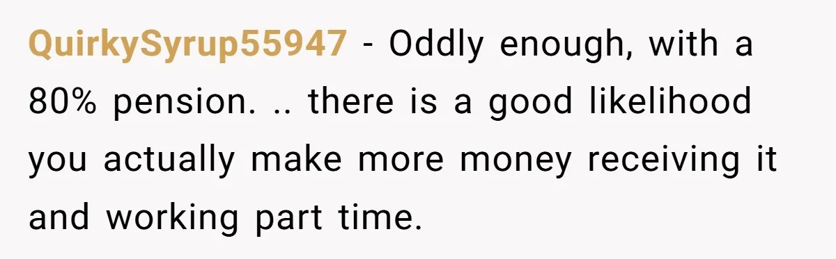 QuirkySyrup55947 − Oddly enough, with a 80% pension. .. there is a good likelihood you actually make more money receiving it and working part time.