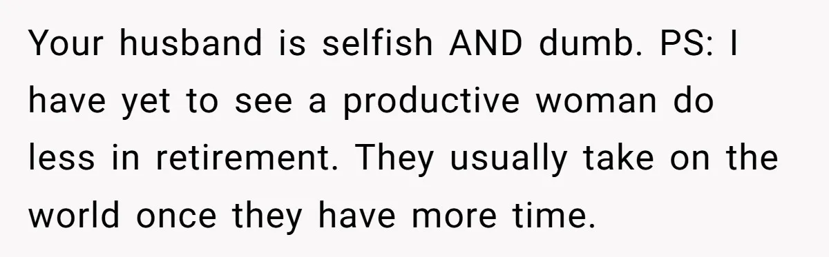 Your husband is selfish AND dumb. PS: I have yet to see a productive woman do less in retirement. They usually take on the world once they have more time.