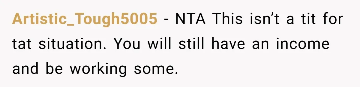 Artistic_Tough5005 − NTA This isn’t a tit for tat situation. You will still have an income and be working some.