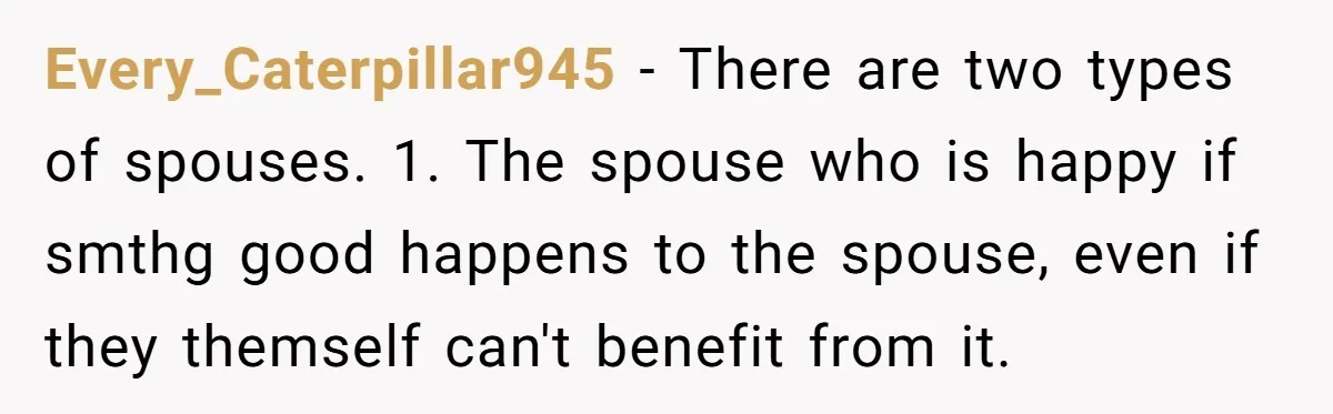 Every_Caterpillar945 − There are two types of spouses. 1. The spouse who is happy if smthg good happens to the spouse, even if they themself can't benefit from it.