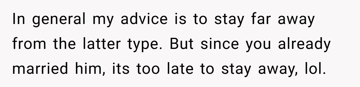 In general my advice is to stay far away from the latter type. But since you already married him, its too late to stay away, lol.
