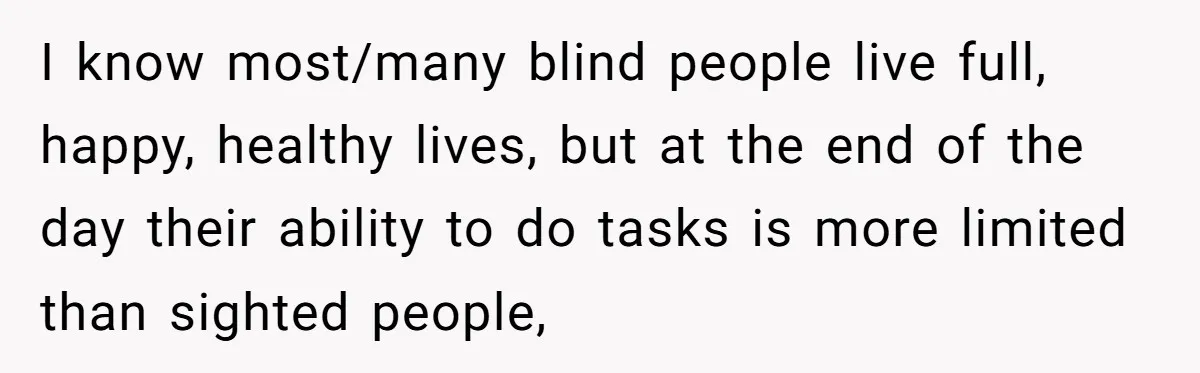 I know most/many blind people live full, happy, healthy lives, but at the end of the day their ability to do tasks is more limited than sighted people,