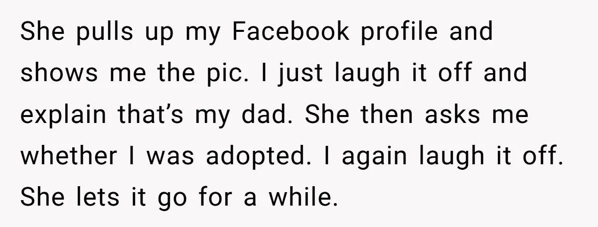 She pulls up my Facebook profile and shows me the pic. I just laugh it off and explain that’s my dad. She then asks me whether I was adopted. I...