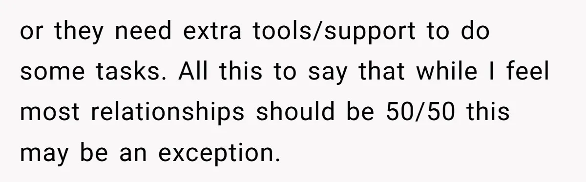 or they need extra tools/support to do some tasks. All this to say that while I feel most relationships should be 50/50 this may be an exception.